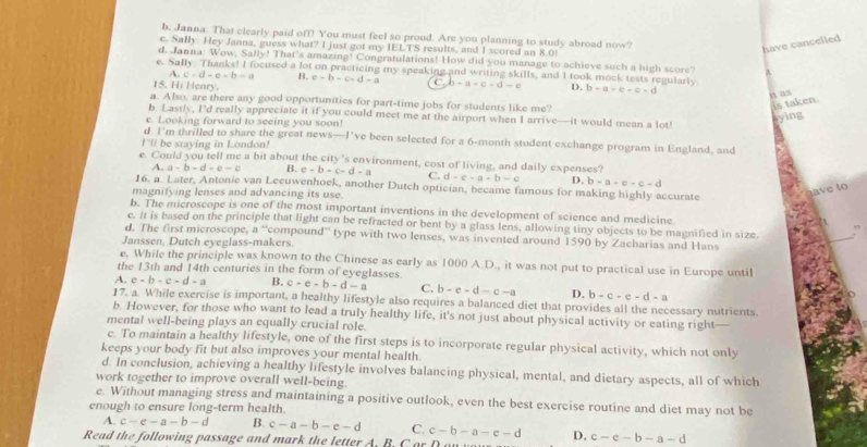 Janna: That clearly paid off! You must feel so proud. Are you planning to study abroad now?
c. Sally. Hey Janna, guess what? I just got my IELTS results, and I scored an 8.0!
have cancelled
d. Janna: Wow, Safly! That's amazing! Congratulations! How did you manage to achieve such a high score?
e. Sally. Thanks! I focused a lot on practicing my speaking and writing skills, and I took mock tests regularly
A c-d-e-b-a B. e=b-c-d-a C. b-a-c-d-e
15. Hi Henry. D. b-a-e-e-d
n as
a. Also, are there any good opportunities for part-time jobs for students like me?
is taken.
b. Lastly, I’d really appreciate it if you could meet me at the airport when I arrive—it would mean a lot!
e. Looking forward to seeing you soon!
sying
d. I'm thrifled to share the great news—I’ve been selected for a 6-month student exchange program in England, and
I'll be staying in London!
e. Could you tell me a bit about the city’s environment, cost of living, and daily expenses?
A -a-b-d-e-c B. e-b-c-d-a C. d-c-a+b-c D. b=c-c-c-d
16. a. Later, Antonie van Lecuwenhoek, another Dutch optician, became famous for making highly accurate
magnifying lenses and advancing its use.
e  to 
b. The microscope is one of the most important inventions in the development of science and medicine.
e. It is based on the principle that light can be refracted or bent by a glass lens, allowing tiny objects to be magnified in size ,
d. The first microscope, a^(-1) compound'' type with two lenses, was invented around 1590 by Zacharias and Hans
Janssen, Dutch eyeglass-makers.
_
e. While the principle was known to the Chinese as early as 1000 A.D., it was not put to practical use in Europe until
the 13th and 14th centuries in the form of eyeglasses.
A. c-b-c-d-a B. c-e-b-d-a C. b-e-d-c-a D. b-c-e-d-a
17. a. While exercise is important, a healthy lifestyle also requires a balanced diet that provides all the necessary nutrients.
b. However, for those who want to lead a truly healthy life, it's not just about physical activity or eating right—
mental well-being plays an equally crucial role.
c. To maintain a healthy lifestyle, one of the first steps is to incorporate regular physical activity, which not only
keeps your body fit but also improves your mental health.
d. In conclusion, achieving a healthy lifestyle involves balancing physical, mental, and dietary aspects, all of which
work together to improve overall well-being.
e. Without managing stress and maintaining a positive outlook, even the best exercise routine and diet may not be
enough to ensure long-term health.
A. c-e-a-b-d B. c-a-b-e-d C.
Read the following passage and mark the letter A. B. C or c-b-a-e-d D. c-e-b-a-d