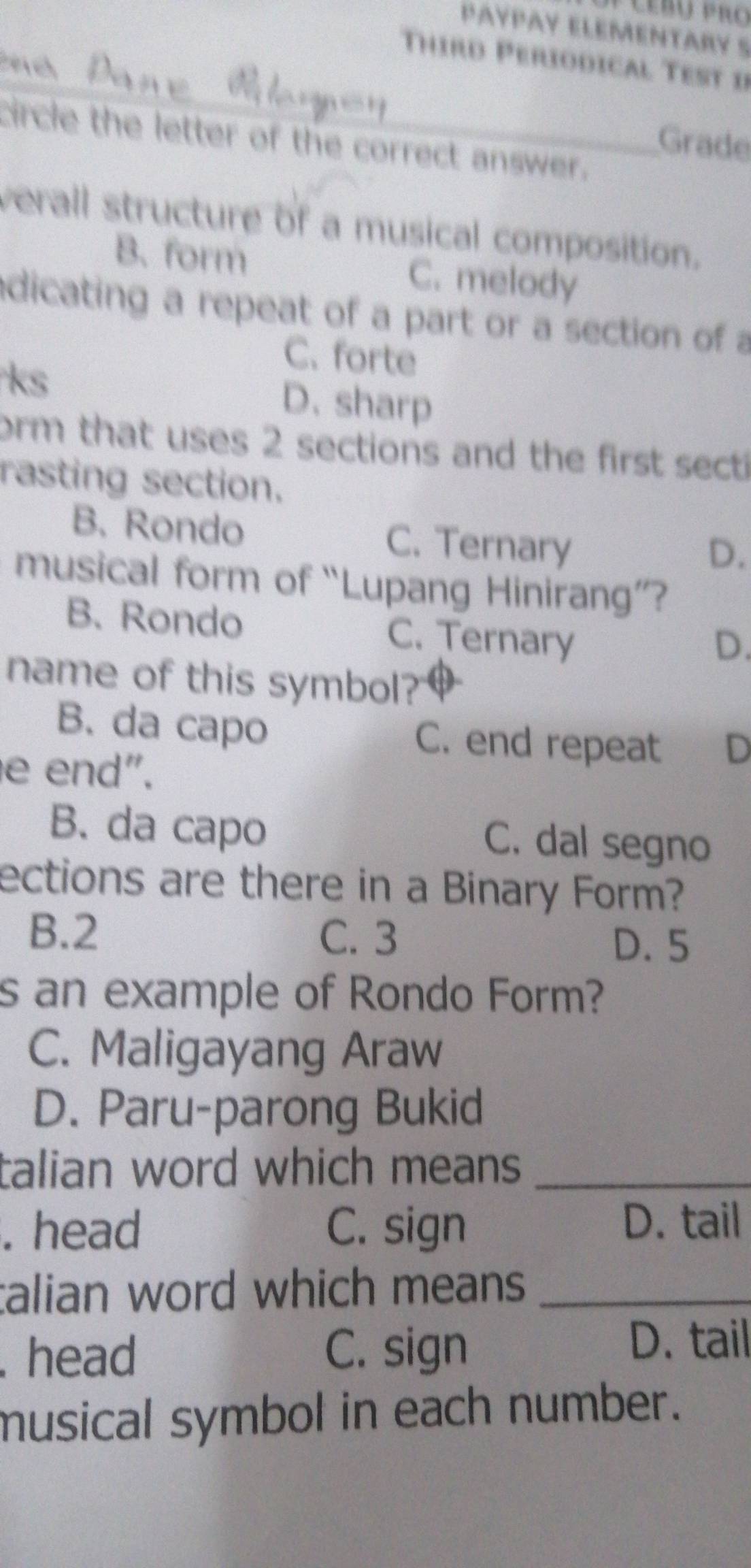 PAYPAY ELEMENTARY S

Third Periodical Test i
_
circle the letter of the correct answer.
Grade
verall structure of a musical composition.
B. form C. melody
adicating a repeat of a part or a section of a
ks
C. forte
D. sharp
orm that uses 2 sections and the first secti
rasting section.
B. Rondo C. Ternary
D.
musical form of “Lupang Hinirang”?
B. Rondo C. Ternary
D.
name of this symbol?
B. da capo C. end repeat D
e end".
B. da capo C. dal segno
ections are there in a Binary Form?
B. 2 C. 3 D. 5
s an example of Rondo Form?
C. Maligayang Araw
D. Paru-parong Bukid
talian word which means _
. head C. sign D. tail
talian word which means_
. head C. sign
D. tail
musical symbol in each number.