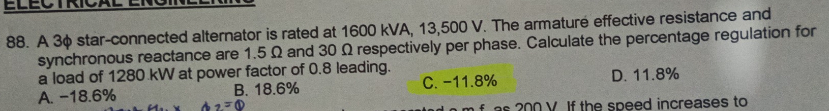 A 3φ star-connected alternator is rated at 1600 kVA, 13,500 V. The armaturé effective resistance and
synchronous reactance are 1.5 Ω and 30 Ω respectively per phase. Calculate the percentage regulation for
a load of 1280 kW at power factor of 0.8 leading.
A. -18.6% B. 18.6% C. -11.8%
D. 11.8%
a_2=0
as 200 V. If the speed increases to