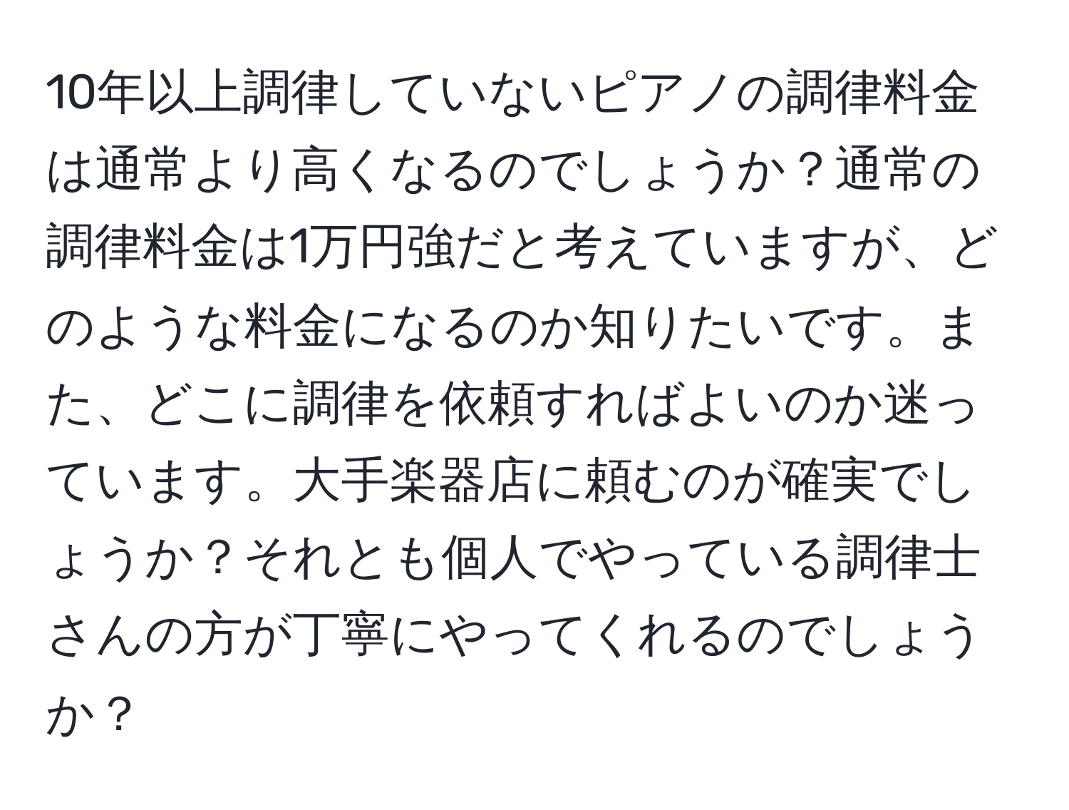 10年以上調律していないピアノの調律料金は通常より高くなるのでしょうか？通常の調律料金は1万円強だと考えていますが、どのような料金になるのか知りたいです。また、どこに調律を依頼すればよいのか迷っています。大手楽器店に頼むのが確実でしょうか？それとも個人でやっている調律士さんの方が丁寧にやってくれるのでしょうか？