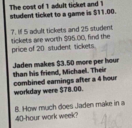 The cost of 1 adult ticket and 1
student ticket to a game is $11.00. 
7. If 5 adult tickets and 25 student 
tickets are worth $95.00, find the 
price of 20 student tickets. 
Jaden makes $3.50 more per hour 
than his friend, Michael. Their 
combined earnings after a 4 hour
workday were $78.00. 
8. How much does Jaden make in a
40-hour work week?