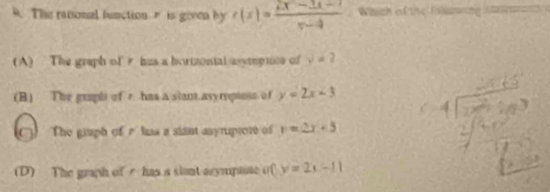 The rational function r is given by r(x)=frac 2x-3x-3xx-4 Which of the Fallawing Aeans
(A) The graph of hus a horizontal asympiote of y=2
(B) The gupl of r has a stant asyreptost of y=2x-3
) The giaph of r has a siant asyrupror of y=2x+5
(D) The graph of e has a slant arympane of y=2x-11