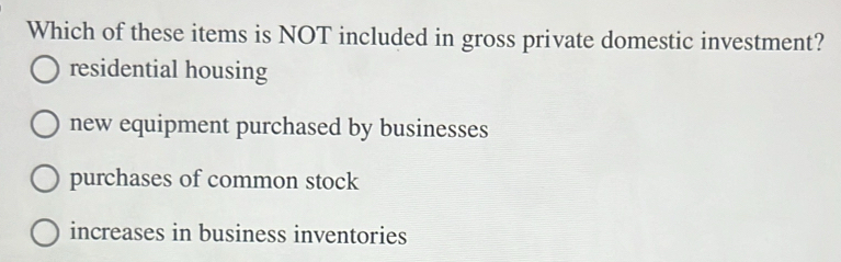 Which of these items is NOT included in gross private domestic investment?
residential housing
new equipment purchased by businesses
purchases of common stock
increases in business inventories