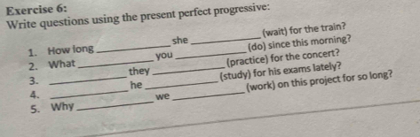 Write questions using the present perfect progressive: 
(wait) for the train? 
she 
2. What __(do) since this morning? 
1. How long you_ 
3. ____(practice) for the concert? 
they 
4. __(study) for his exams lately? 
we (work) on this project for so long? 
he 
5. Why 
_ 
_