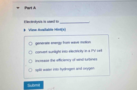 Electrolysis is used to_
View Available Hint(s)
generate energy from wave motion
convert sunlight into electricity in a PV cell
increase the efficiency of wind turbines
split water into hydrogen and oxygen
Submit