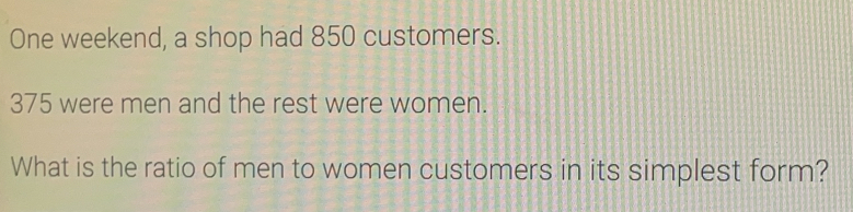 One weekend, a shop had 850 customers.
375 were men and the rest were women.
What is the ratio of men to women customers in its simplest form?