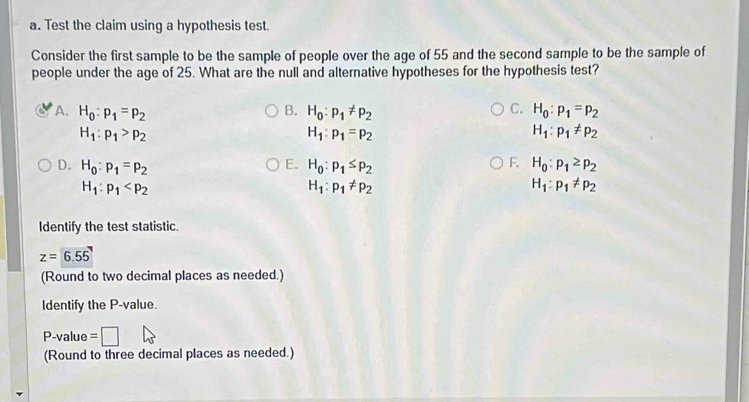 Test the claim using a hypothesis test.
Consider the first sample to be the sample of people over the age of 55 and the second sample to be the sample of
people under the age of 25. What are the null and alternative hypotheses for the hypothesis test?
A. H_0:p_1=p_2 B. H_0:p_1!= p_2 C. H_0:p_1=p_2
H_1:p_1>p_2
H_1:p_1=p_2
H_1:p_1!= p_2
F.
D. H_0:p_1=p_2 E. H_0:p_1≤ p_2 H_0:p_1≥ p_2
H_1:p_1
H_1:p_1!= p_2
H_1:p_1!= p_2
Identify the test statistic.
z=6.55
(Round to two decimal places as needed.)
Identify the P -value.
P-value =
(Round to three decimal places as needed.)