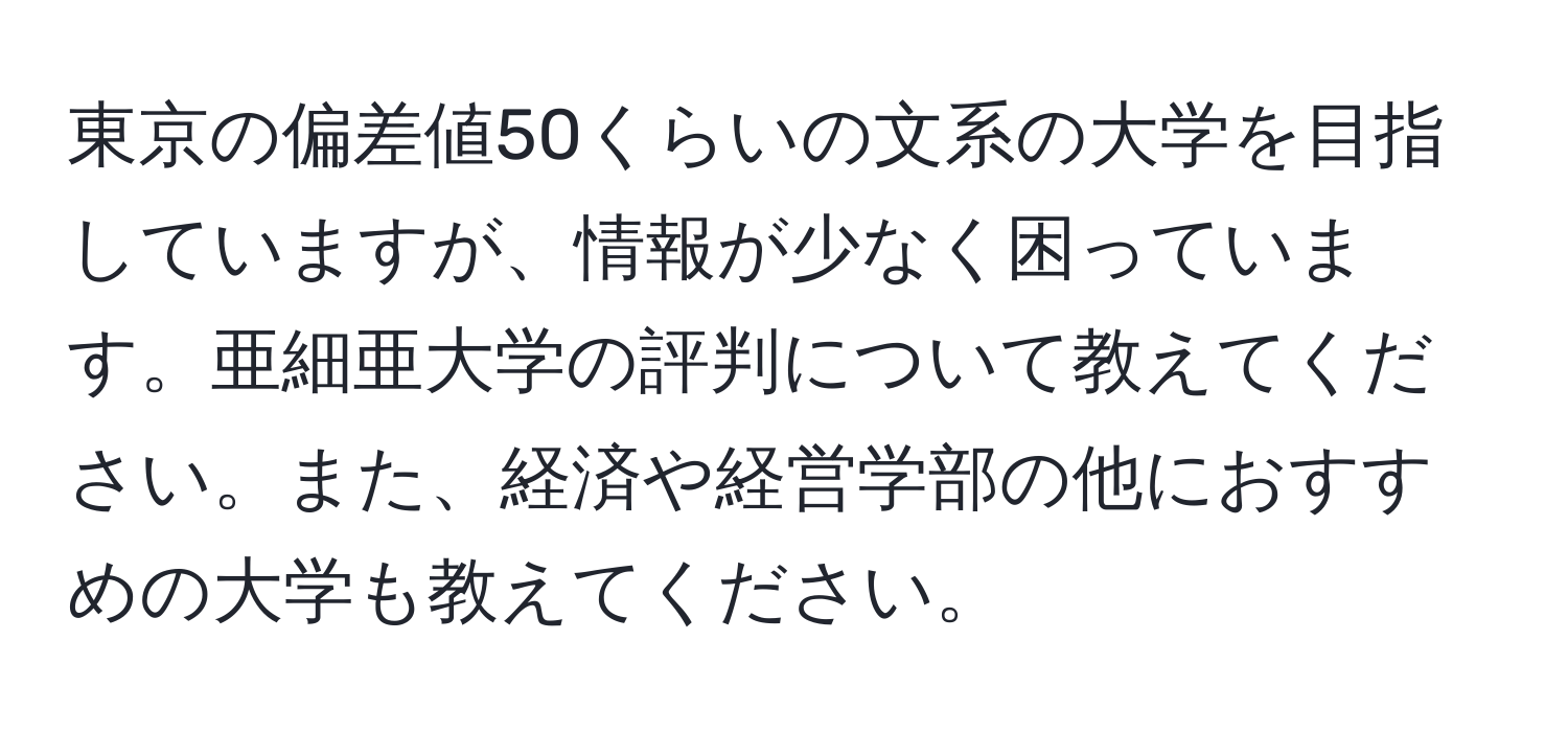 東京の偏差値50くらいの文系の大学を目指していますが、情報が少なく困っています。亜細亜大学の評判について教えてください。また、経済や経営学部の他におすすめの大学も教えてください。