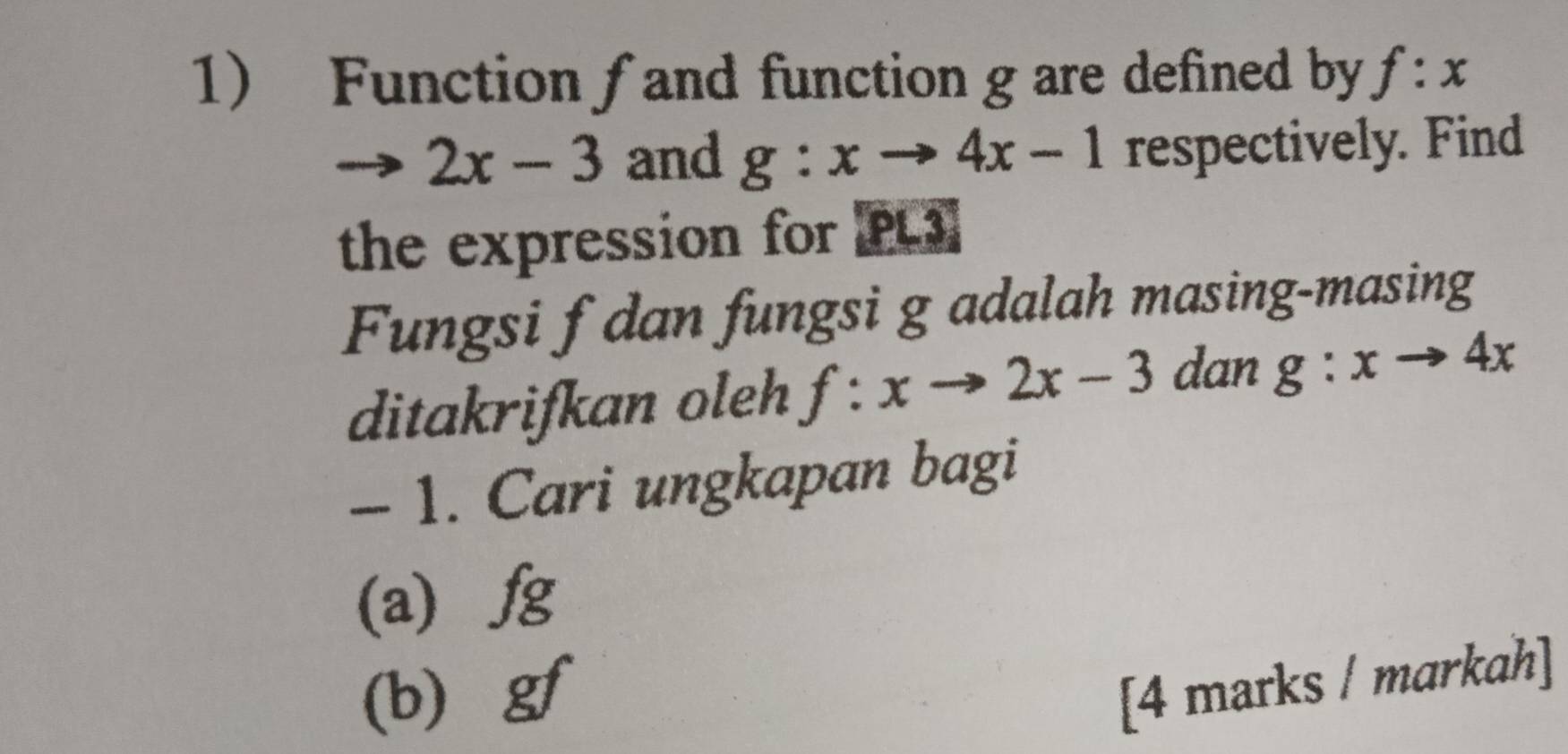 Function fand function g are defined by f:x
2x-3 and g:xto 4x-1 respectively. Find 
the expression for PL3] 
Fungsi f dan fungsi g adalah masing-masing 
ditakrifkan oleh f:xto 2x-3 dan g:xto 4x
- 1. Cari ungkapan bagi 
(a) / g
(b) gf
[4 marks / markah]