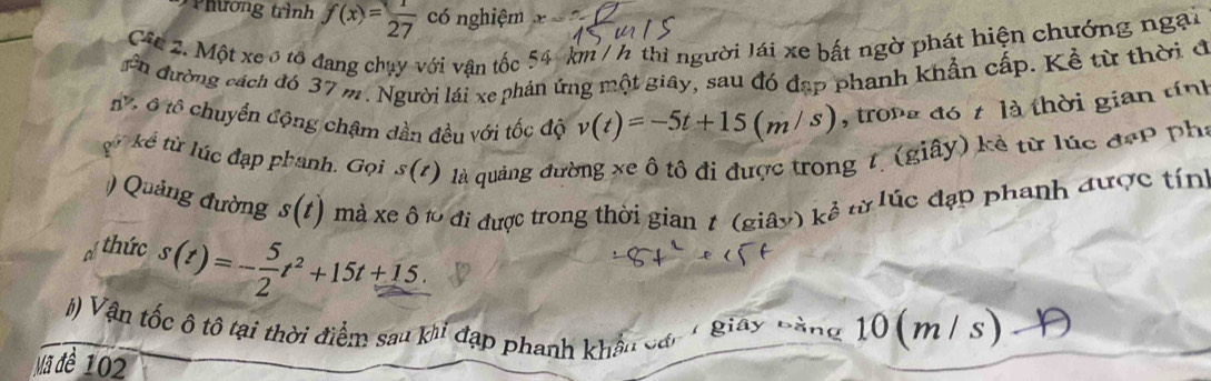 Phương trình f(x)= 1/27  có nghiệm x=? 
Câc 2. Một xe ô tô đang chụy với vận tốc 54 km / h thì người lái xe bất ngờ phát hiện chướng ngại 
gên đường cách đó 37 m. Người lái xe phản ứng một giây, sau đó đạp phanh khẩn cấp. Kể từ thời đ 
t . ô tổ chuyển động chậm dần đều với tốc độ v(t)=-5t+15(m/s) , trong đó t là thời gian tính 
gử kể từ lúc đạp phanh. Gọi s(t) là quảng đường xe ô tô đi được trong 7, (giây) kẻ từ lúc đẹp phí 
) Quảng đường s(t) mà xe ô t0 đi được trong thời gian 1 (giây) kẻ từ lúc đạp phanh được tính 
hức s(t)=- 5/2 t^2+15t+15. 
() Vận tốc ô tô tại thời điểm sau khi đạp phanh khẩu các 1 giay bằng 10(m/ s) 
Mã đề 102