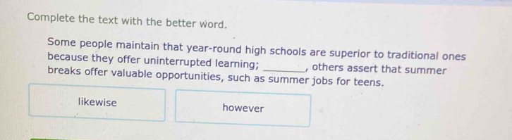 Complete the text with the better word.
Some people maintain that year-round high schools are superior to traditional ones
because they offer uninterrupted learning; , others assert that summer
breaks offer valuable opportunities, such as summer jobs for teens.
likewise however