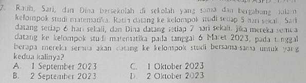 Ratih, Sari, dan Dina bersekolah di sekolah yang sama dan bergabung Jalam
kelompok studi matematika. Ratin datang ke kelompok studi secap 5 har sekal. Sari
datang setiap 6 hari sekali, dan Dina datang setiap 7 hari sekali. Jika mereka semua
datang ke kelompok studi matematika pada tanggal 6 Maret 2023, pada tanggal
berapa mereka sernua akan datang ke kelompok studi bersama-sama untuk yang 
kedua kalinya?
A. 1 September 2023 C. 1 Oktober 2023
B. 2 September 2023 D. 2 Oktober 2023