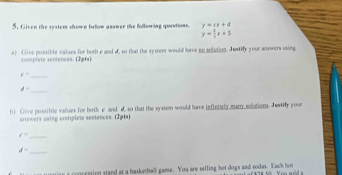 Given the system shown below answer the following questions. y=cx+d
y= 2/7 x+5
a) Give possible values for both c and a, so that the system would have no solution. Justify your answers using 
complete sentences. (2pts)
c= _
d= _ 
b) Give possible values for both e and a, so that the system would have infinitely many solutions. Justify your 
answers using complete sentences. (2pts)
c= _ 
_ d=
nning a concession stand at a basketball game. You are selling hot dogs and sodas. Each hot
$78 50 You sold a