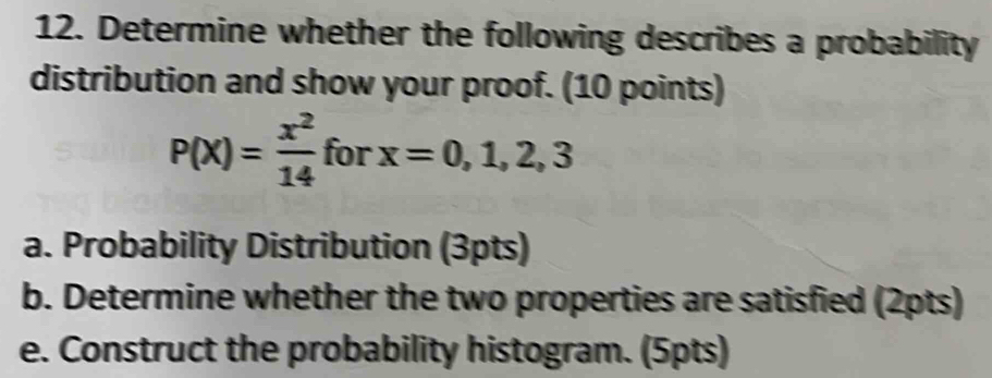 Determine whether the following describes a probability 
distribution and show your proof. (10 points)
P(x)= x^2/14  for x=0,1,2,3
a. Probability Distribution (3pts) 
b. Determine whether the two properties are satisfied (2pts) 
e. Construct the probability histogram. (5pts)