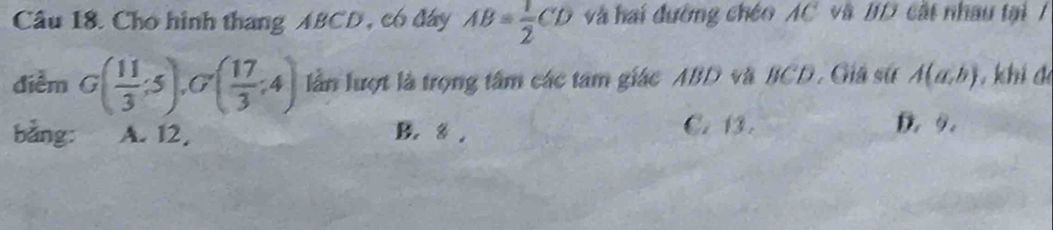 Cho hình thang ABCD , có đây AB= 1/2 CD và hai đường chéo AC và BD cất nhâu tại /
điểm G( 11/3 ;5), G'( 17/3 ;4) lần lượt là trọng tâm các tâm giác ABD và BCD. Giá sử A(a,b) khi đe
bằng: A. 12, B. 8. C. 13. D 9.