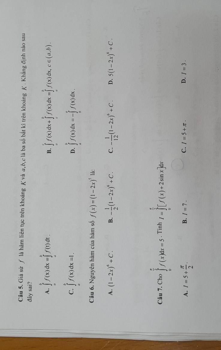 Giả sử ƒ là hàm liên tục trên khoảng K và a, b,c là ba số bắt kì trên khoảng K . Khẳng định nào sau
đây sai?
A. ∈tlimits _a^(bf(x)dx=∈tlimits _a^bf(t)dt. B. ∈tlimits _a^cf(x)dx+∈tlimits _c^bf(x)dx=∈tlimits _a^bf(x)dx, c∈ (a,b).
C. ∈tlimits _a^bf(x)dx=l. ∈tlimits _a^bf(x)dx=-∈tlimits _b^af(x)dx. 
D.
Câu 6. Nguyên hàm của hàm số f(x)=(1-2x)^5) là:
A. (1-2x)^6+C. B. - 1/2 (1-2x)^6+C. C. - 1/12 (1-2x)^6+C. D. 5(1-2x)^6+C. 
Câu 7. Cho ∈tlimits _0^((frac π)2)f(x)dx=5. Tính I=∈tlimits _0^((frac π)2)[f(x)+2sin x]dx
A. I=5+ π /2 .
B. I=7. C. I=5+π. D. I=3.