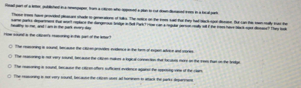 Read part of a letter, published in a newspaper, from a citizen who opposed a plan to cut down -diseased trees in a local park.
Those trees have provided pleasant shade to generations of folks. The notice on the trees said that they had black-spot disease. But can this town really trust the
same parks department that won't replace the dangerous bridge in Bell Park? How can a regular person really sell if the trees have black-spot disease? They look
healthy to me, and I am in the park every day
How sound is the cituren's reasoning in this part of the letter?
The reasoning is sound, because the cituren provides evidence in the form of expert advice and storie
The reasoning is not very sound, because the citizen makes a logical connection that focuses more on the trees than on the bridge
The reasoning is sound, because the citizen offers sufficient evidence against the opposing view of the clair.
The reasoning is not very sound, because the citizes uses all hominem to attack the parks deparmene