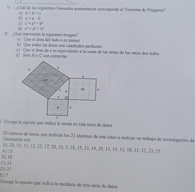 ¿Cuál de las siguientes Fórmulas matemáticas corresponde al Teorema de Pitágoras?
a) a+b=c
b) c=a-b
c) c=a^2+b^2
d) c^2=a^2+b^2
8) ¿Qué representa la siguiente imagen?
a) Que el área del lado c es menor
b) Que todas las áreas son cuadrados perfectos
c) Que el área de c es equivalente a la suma de las áreas de los otros dos lados
d) Sólo B y C son correctas
Escoge la opción que indica la moda en esta serie de datos.
El número de horas que dedican los 23 alumnos de una clase a realizar un trabajo de investigación de
Geometría son:
10, 20, 15, 15, 12, 12, 17, 20, 10, 5, 18, 15, 13, 14, 20, 15, 15, 11, 18, 15, 12, 23, 15
A) 15
B) 10
C) 14
D) 23
E) 7
Escoge la opción que indica la mediana de esta serie de datos