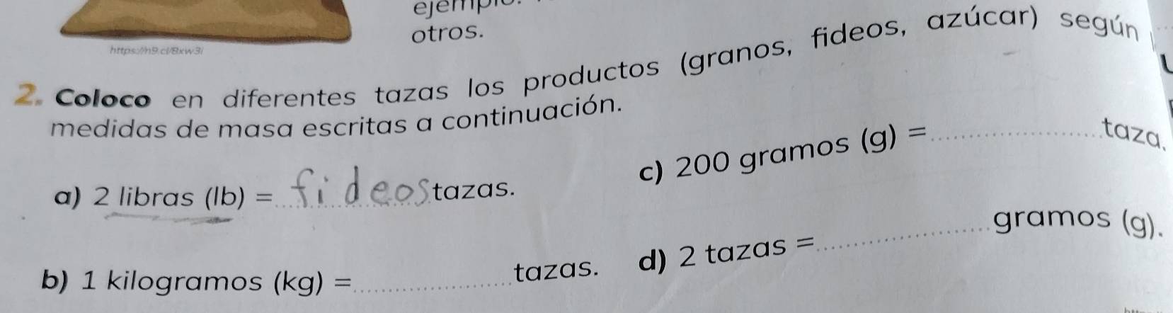 otros. 
https://hn9.cl/8xw3/ 
2 Coloco en diferentes tazas los productos (granos, fideos, azúcar) según 
medidas de masa escritas a continuación. 
c) 200 gramos (g) = _ 
taza. 
a) 2 libras (lb) = _ tazas. 
_gramos (g). 
b) 1 kilogramos (kg)= _ 
tazas. d) 2 tazas =