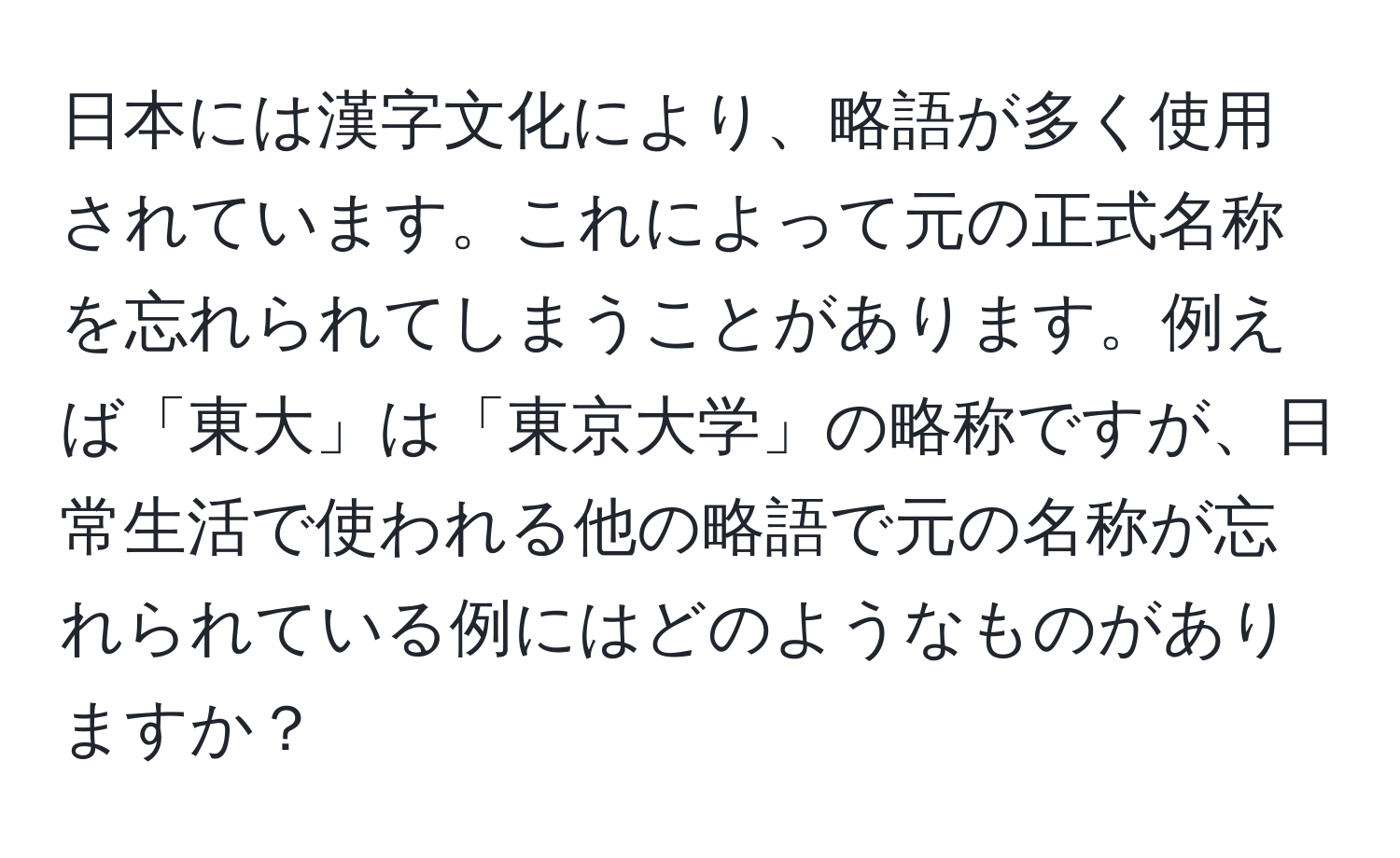 日本には漢字文化により、略語が多く使用されています。これによって元の正式名称を忘れられてしまうことがあります。例えば「東大」は「東京大学」の略称ですが、日常生活で使われる他の略語で元の名称が忘れられている例にはどのようなものがありますか？