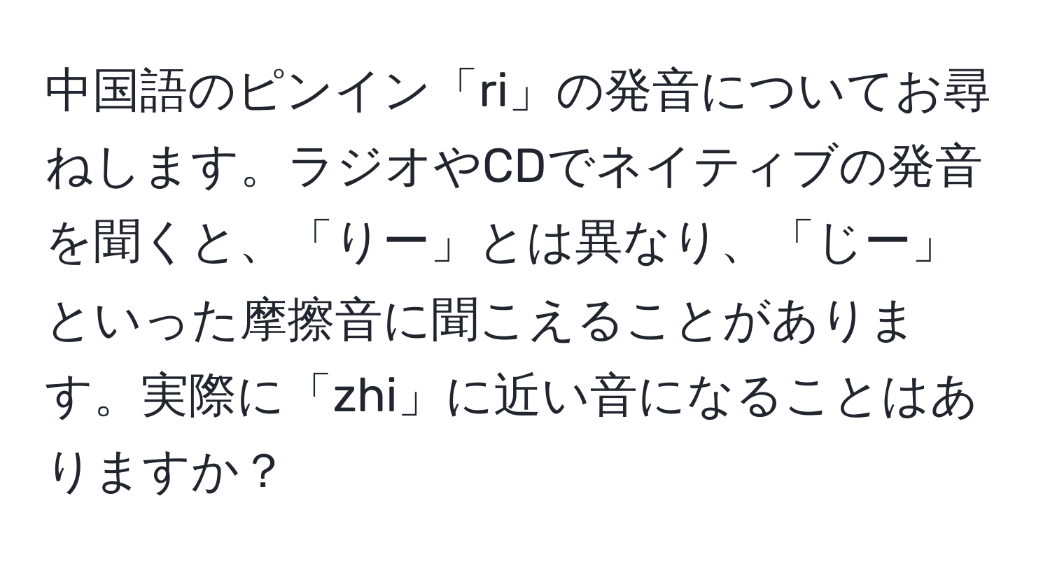 中国語のピンイン「ri」の発音についてお尋ねします。ラジオやCDでネイティブの発音を聞くと、「りー」とは異なり、「じー」といった摩擦音に聞こえることがあります。実際に「zhi」に近い音になることはありますか？