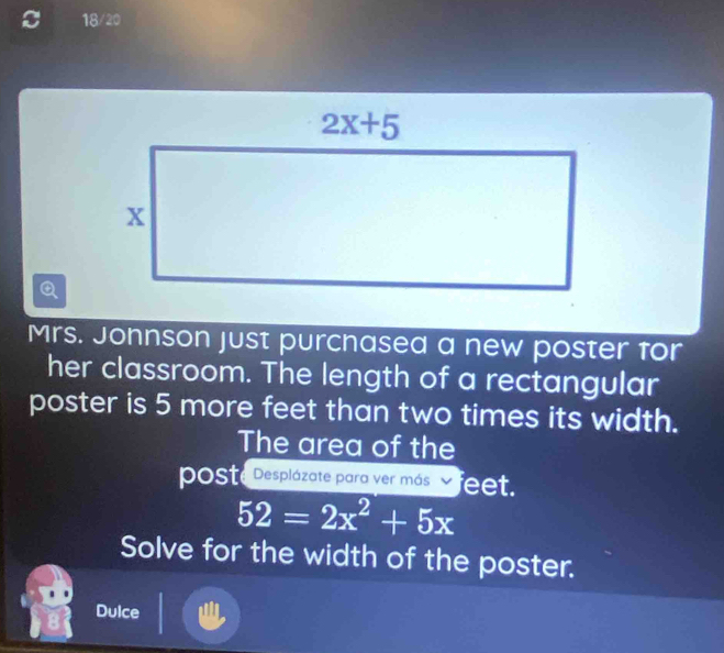 18/20
Q
Mrs. Jonnson just purchased a new poster for
her classroom. The length of a rectangular
poster is 5 more feet than two times its width.
The area of the
poSte Desplázate para ver más feet.
52=2x^2+5x
Solve for the width of the poster.
Dulce