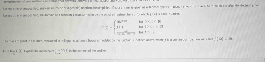 completeness of your methods as well as your answers. Answers without supporting work wi 
Unless otherwise specified, answers (numeric or algebraic) need not be simplified. If your answer is given as a decimal approximation, it should be correct to three places after the decimal point. 
Unless otherwise specified, the domain of a function f is assumed to be the set of all real numbers ∞ for which f(x) is a real number.
Y(t)=beginarrayl 10e^(0.05t)for0≤ t≤ 10 f(t)for10
The mass of yeast in a culture, measured in milligrams, at time f hours is modeled by the function Y defined above, where ƒ is a continuous function such that f(12)=20. 
Find limlimits _tto ∈fty Y(t). Explain the meaning of limlimits _tto ∈fty Y(t) in the context of the problem.