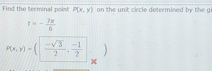 Find the terminal point P(x,y) on the unit circle determined by the gi
t=- 7π /6 
P(x,y)= 1  (-sqrt(3))/2 , (-1)/2  ) 
×