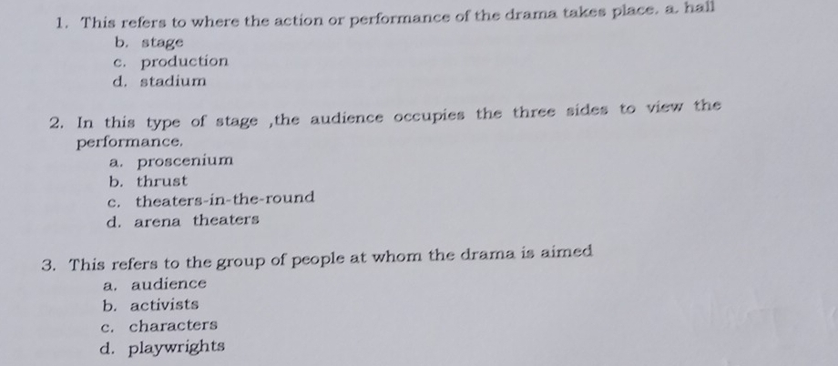 This refers to where the action or performance of the drama takes place. a. hall
b. stage
c. production
d. stadium
2. In this type of stage ,the audience occupies the three sides to view the
performance.
a. proscenium
b. thrust
c. theaters-in-the-round
d. arena theaters
3. This refers to the group of people at whom the drama is aimed
a. audience
b. activists
c. characters
d. playwrights