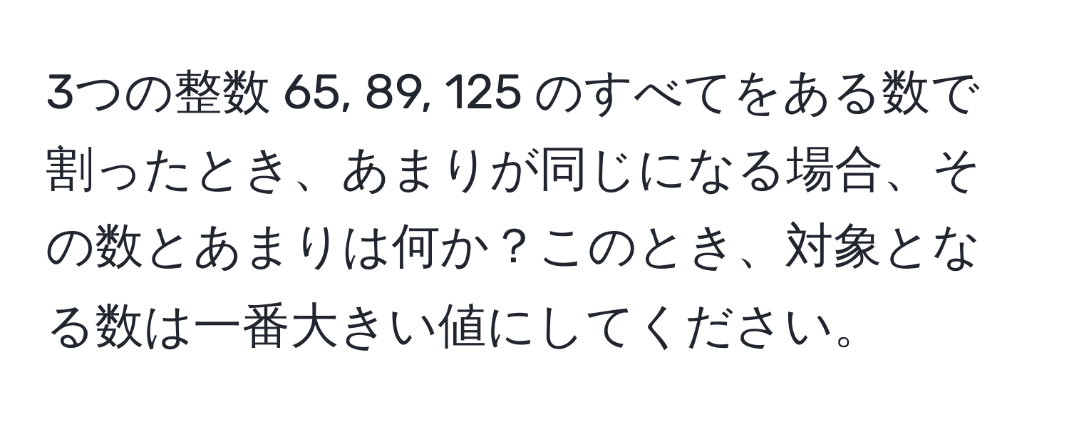 3つの整数 65, 89, 125 のすべてをある数で割ったとき、あまりが同じになる場合、その数とあまりは何か？このとき、対象となる数は一番大きい値にしてください。