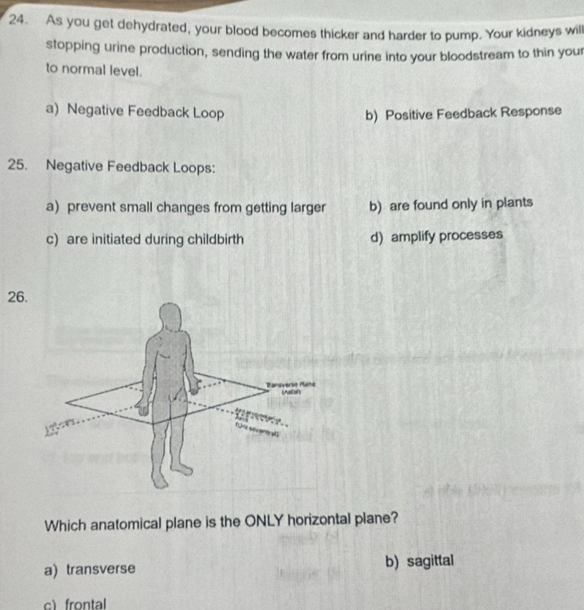 As you get dehydrated, your blood becomes thicker and harder to pump. Your kidneys will
stopping urine production, sending the water from urine into your bloodstream to thin you
to normal level.
a) Negative Feedback Loop b) Positive Feedback Response
25. Negative Feedback Loops:
a) prevent small changes from getting larger b) are found only in plants
c) are initiated during childbirth d) amplify processes
26
Which anatomical plane is the ONLY horizontal plane?
a) transverse
b) sagittal
c)frontal