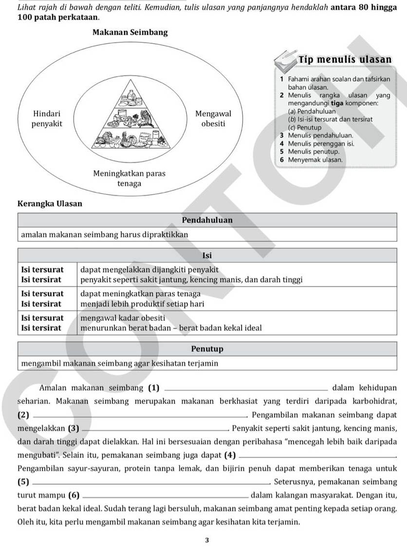 Lihat rajah di bawah dengan teliti. Kemudian, tulis ulasan yang panjangnya hendaklah antara 80 hingga
100 patah perkataan.
Tip menulis ulasan
1 Fahami arahan soalan dan tafsirkan
bahan ulasan.
2 Menulis rangka ulasan yang
mengandungi tiga komponen:
(a) Pendahuluan
(b) Isi-isi tersurat dan tersirat
(c) Penutup
3 Menulis pendahuluan.
4 Menulis perenggan isi.
5 Menulis penutup.
6 Menyemak ulasan.
Kerangka Ulasan
Pendahuluan
amalan makanan seimbang harus dipraktikkan
Isi
Isi tersurat dapat mengelakkan dijangkiti penyakit
Isi tersirat penyakit seperti sakit jantung, kencing manis, dan darah tinggi
Isi tersurat dapat meningkatkan paras tenaga
Isi tersirat menjadi lebih produktif setiap hari
Isi tersurat mengawal kadar obesiti
Isi tersirat menurunkan berat badan - berat badan kekal ideal
Penutup
mengambil makanan seimbang agar kesihatan terjamin
Amalan makanan seimbang (1) _dalam kehidupan
seharian. Makanan seimbang merupakan makanan berkhasiat yang terdiri daripada karbohidrat,
(2) _Pengambilan makanan seimbang dapat
mengelakkan (3) _Penyakit seperti sakit jantung, kencing manis,
dan darah tinggi dapat dielakkan. Hal ini bersesuaian dengan peribahasa “mencegah lebih baik daripada
mengubati''. Selain itu, pemakanan seimbang juga dapat (4)_
Pengambilan sayur-sayuran, protein tanpa lemak, dan bijirin penuh dapat memberikan tenaga untuk
(5)_ Seterusnya, pemakanan seimbang
turut mampu (6) _dalam kalangan masyarakat. Dengan itu,
berat badan kekal ideal. Sudah terang lagi bersuluh, makanan seimbang amat penting kepada setiap orang.
Oleh itu, kita perlu mengambil makanan seimbang agar kesihatan kita terjamin.
3