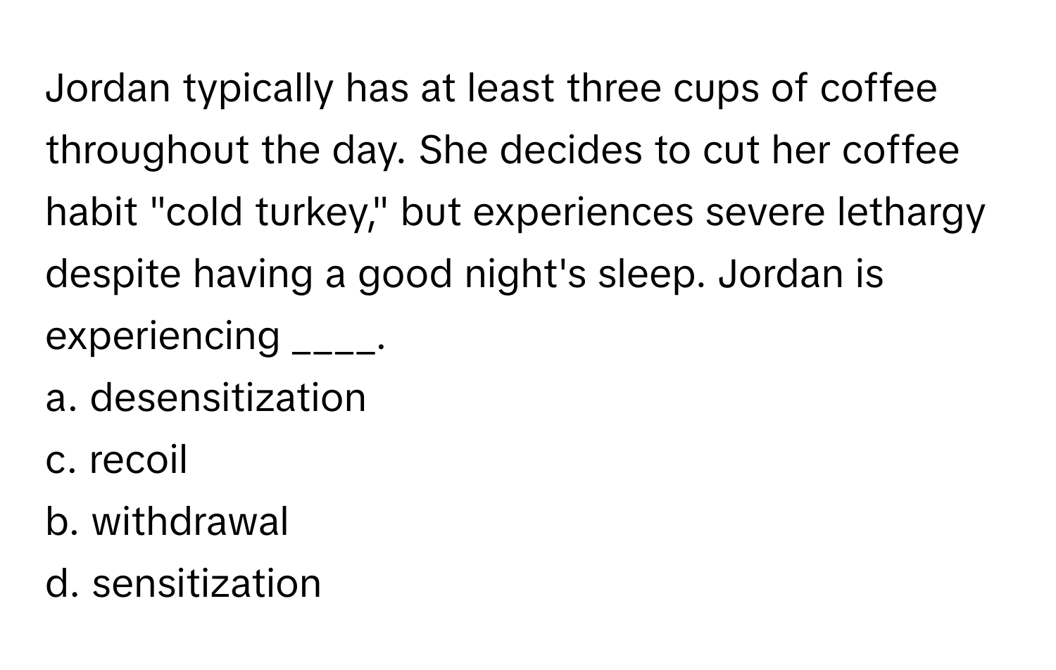 Jordan typically has at least three cups of coffee throughout the day. She decides to cut her coffee habit "cold turkey," but experiences severe lethargy despite having a good night's sleep. Jordan is experiencing ____.

a. desensitization
c. recoil
b. withdrawal
d. sensitization