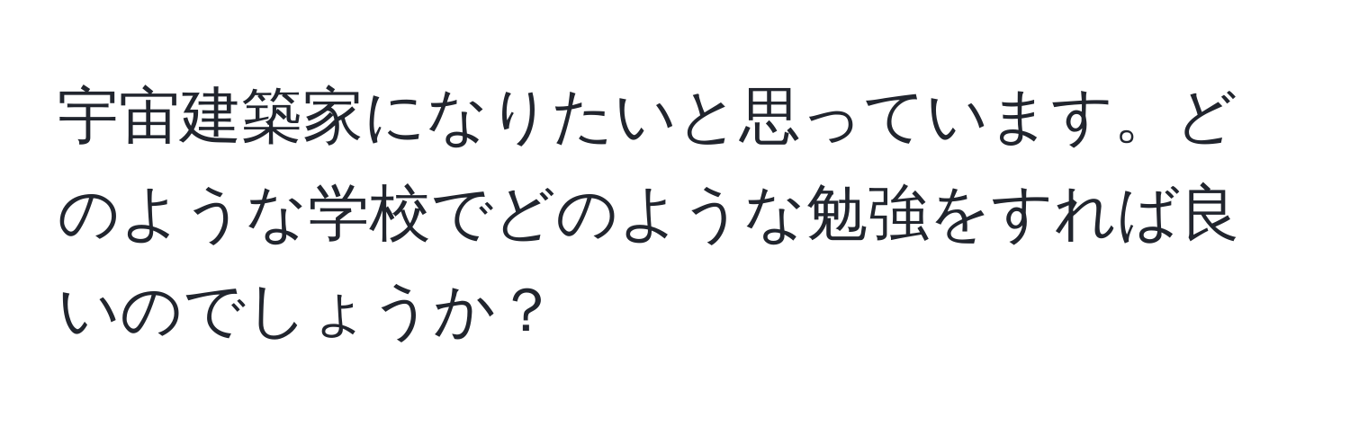 宇宙建築家になりたいと思っています。どのような学校でどのような勉強をすれば良いのでしょうか？