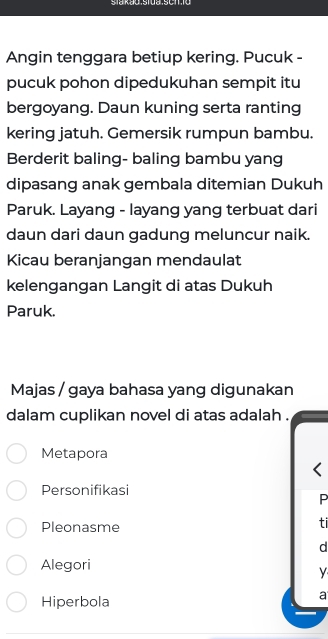 Angin tenggara betiup kering. Pucuk -
pucuk pohon dipedukuhan sempit itu
bergoyang. Daun kuning serta ranting
kering jatuh. Gemersik rumpun bambu.
Berderit baling- baling bambu yang
dipasang anak gembala ditemian Dukuh
Paruk. Layang - layang yang terbuat dari
daun dari daun gadung meluncur naik.
Kicau beranjangan mendaulat
kelengangan Langit di atas Dukuh
Paruk.
Majas / gaya bahasa yang digunakan
dalam cuplikan novel di atas adalah .
Metapora
Personifikasi
P
Pleonasme
ti
d
Alegori
y
Hiperbola
a