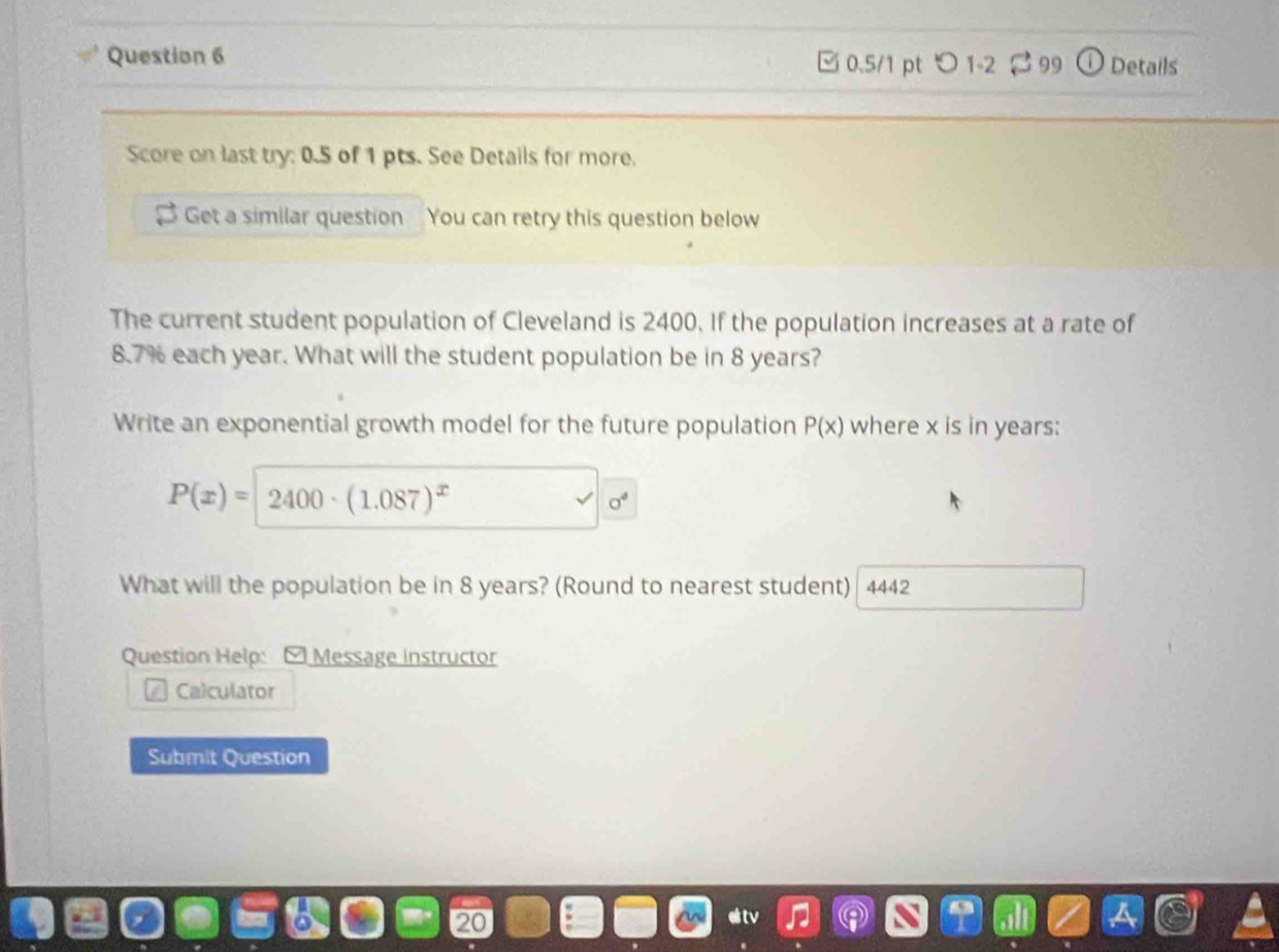 □ 0.5/1 pt つ 1-2 % 99 Details 
Score on last try: 0.5 of 1 pts. See Details for more. 
Get a similar question You can retry this question below 
The current student population of Cleveland is 2400. If the population increases at a rate of
8.7% each year. What will the student population be in 8 years? 
Write an exponential growth model for the future population P(x) where x is in years :
P(x)=2400· (1.087)^x
sigma^4
What will the population be in 8 years? (Round to nearest student) 4442 
Question Help: - Message instructor 
Calculator 
Submit Question