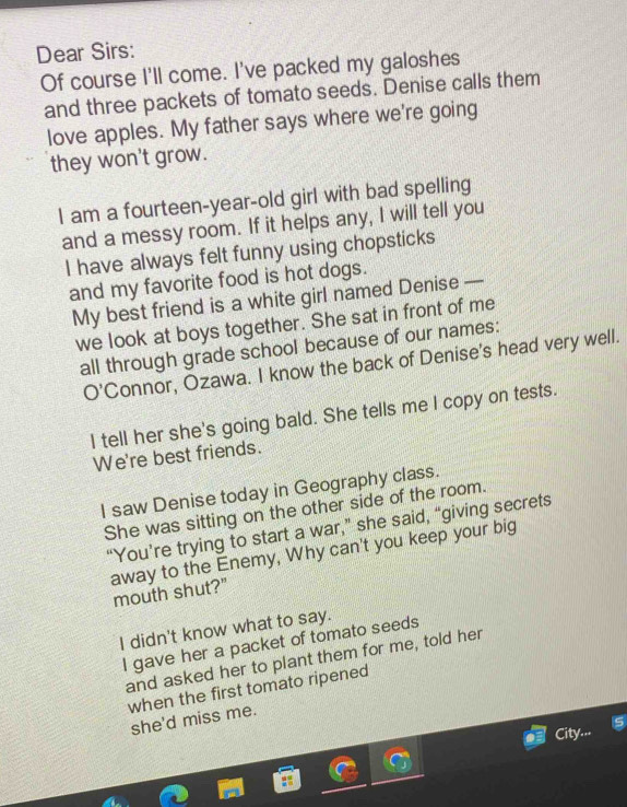 Dear Sirs: 
Of course I'll come. I've packed my galoshes 
and three packets of tomato seeds. Denise calls them 
love apples. My father says where we're going 
they won't grow. 
I am a fourteen-year-old girl with bad spelling 
and a messy room. If it helps any, I will tell you 
I have always felt funny using chopsticks 
and my favorite food is hot dogs. 
My best friend is a white girl named Denise — 
we look at boys together. She sat in front of me 
all through grade school because of our names: 
O'Connor, Ozawa. I know the back of Denise's head very well. 
I tell her she's going bald. She tells me l copy on tests. 
We're best friends. 
I saw Denise today in Geography class. 
She was sitting on the other side of the room. 
“You’re trying to start a war,” she said, “giving secrets 
away to the Enemy, Why can't you keep your big 
mouth shut?" 
I didn't know what to say. 
I gave her a packet of tomato seeds 
and asked her to plant them for me, told her 
when the first tomato ripened 
she'd miss me. 
City...