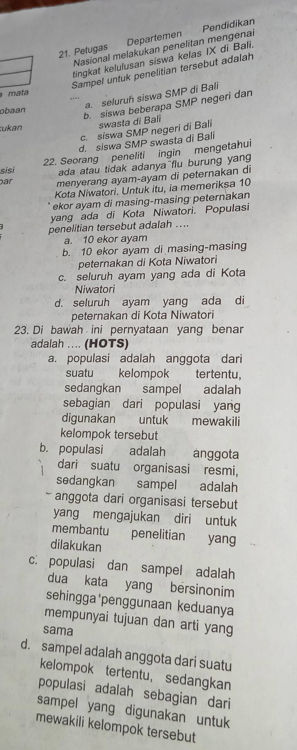 Petugas Departemen Pendidikan
Nasional melakukan penelitan mengenai
tingkat kelulusan siswa kelas IX di Bali.
Sampel untuk penelitian tersebut adalah
mata
a. seluruh siswa SMP di Bali
obaan
b. siswa beberapa SMP negeri dan
ukan
swasta di Bali
c. siswa SMP negeri di Bali
d. siswa SMP swasta di Bali
sisi 22. Seorang peneliti ingin mengetahui
ada atau tidak adanya`flu burung yang
par
menyerang ayam-ayam di peternakan di
Kota Niwatori. Untuk itu, ia memeriksa 10
ekor ayam di masing-masing peternakan
yang ada di Kota Niwatori. Populasi
penelitian tersebut adalah ....
a. 10 ekor ayam
b. 10 ekor ayam di masing-masing
peternakan di Kota Niwatori
c. seluruh ayam yang ada di Kota
Niwatori
d. seluruh ayam yang ada di
peternakan di Kota Niwatori
23. Di bawah ini pernyataan yang benar
adalah .... (HOTS)
a. populasi adalah anggota dari
suatu kelompok tertentu,
sedangkan  sampel adalah
sebagian dari populasi yang
digunakan untuk mewakili
kelompok tersebut
b. populasi      adalah anggota
dari suatu organisasi resmi,
sedangkan sampel adalah
anggota dari organisasi tersebut
yang mengajukan diri untuk
membantu penelitian yang
dilakukan
c: populasi dan sampel adalah
dua kata yang bersinonim
sehingga*penggunaan keduanya
mempunyai tujuan dan arti yang
sama
d. sampel adalah anggota dari suatu
kelompok tertentu， sedangkan
populasi adalah sebagian dari 
sampel yang digunakan untuk
mewakili kelompok tersebut