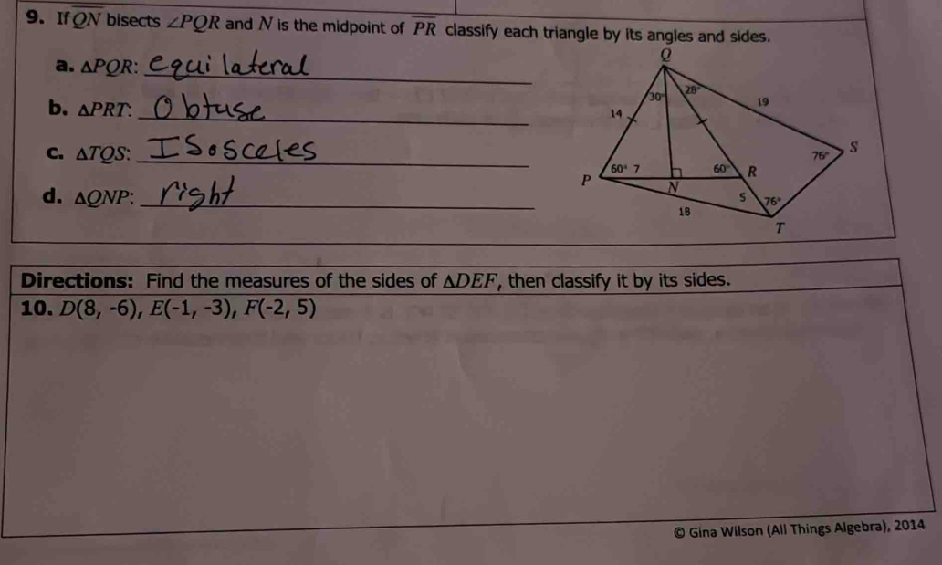 If overline QN bisects ∠ PQR and N is the midpoint of overline PR classify each triangle by its angles and sides.
a. △ PQR: _
b. △ PRT. _
C. △ TQS: _
d. △ QNP: _
Directions: Find the measures of the sides of △ DEF , then classify it by its sides.
10. D(8,-6),E(-1,-3),F(-2,5)
Gina Wilson (All Things Algebra), 2014