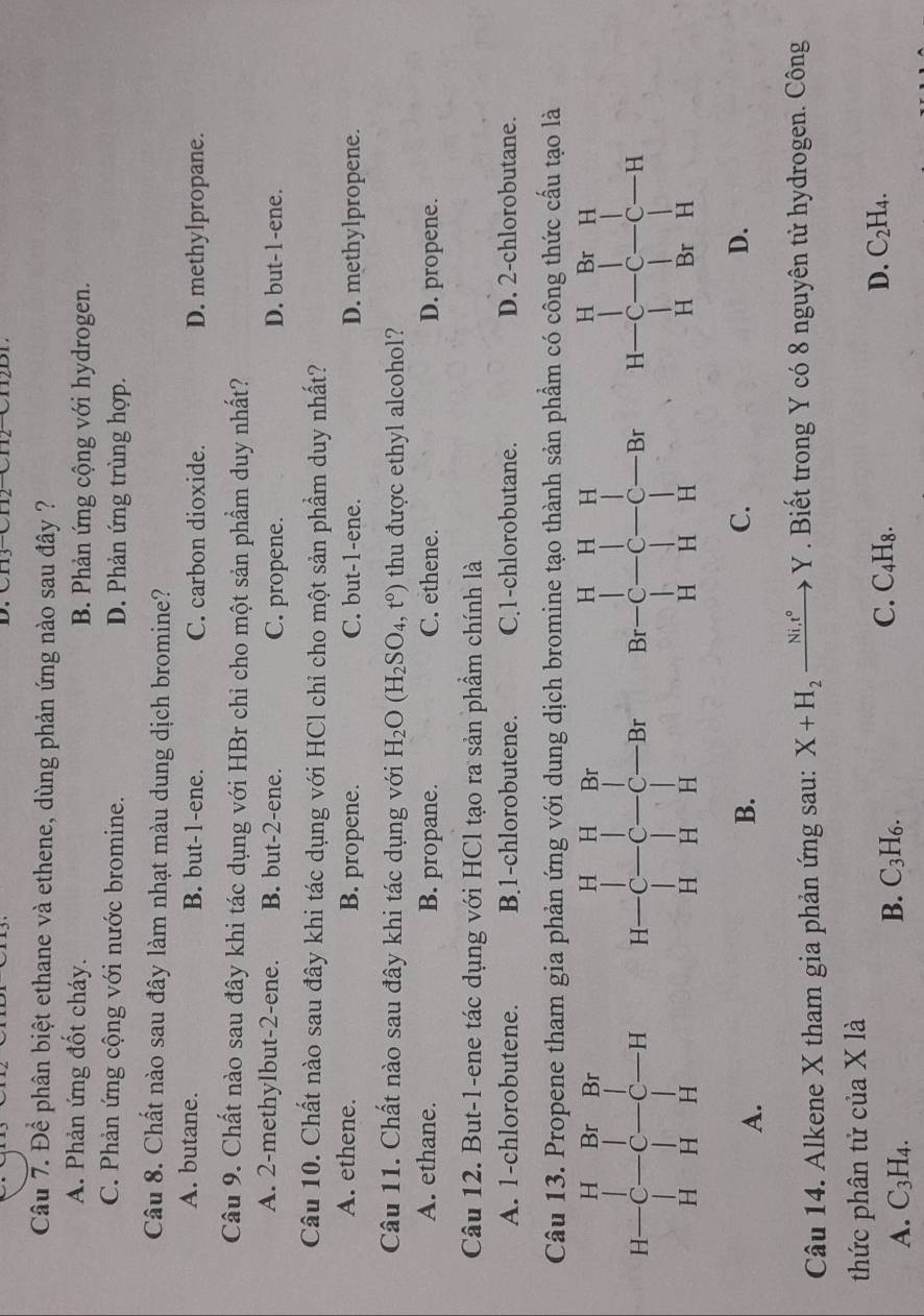 Cầu 7. Để phân biệt ethane và ethene, dùng phản ứng nào sau đây ?
A. Phản ứng đốt cháy. B. Phản ứng cộng với hydrogen.
C. Phản ứng cộng với nước bromine. D. Phản ứng trùng hợp.
Câu 8. Chất nào sau đây làm nhạt màu dung dịch bromine?
A. butane. B. but-1-ene. C. carbon dioxide. D. methylpropane.
Câu 9. Chất nào sau đây khi tác dụng với HBr chỉ cho một sản phẩm duy nhất?
A. 2-methylbut-2-ene. B. but-2-ene. C. propene. D. but-1-ene.
Câu 10. Chất nào sau đây khi tác dụng với HCl chỉ cho một sản phẩm duy nhất?
A. ethene. B. propene. C. but-1-ene. D. methylpropene.
Câu 11. Chất nào sau đây khi tác dụng với H_2O(H_2SO_4,t°) thu được ethyl alcohol?
A. ethane. B. propane. C. ethene. D. propene.
Câu 12. But-1-ene tác dụng với HCl tạo ra sản phẩm chính là
A. 1-chlorobutene. B.1-chlorobutene. C.1-chlorobutane. D. 2-chlorobutane.
Câu 13. Propene tham gia phản ứng với dung dịch bromine tạo thành sản phẩm có công thức cấu tạo là

A.
B.
C.
D.
Câu 14. Alkene X tham gia phản ứng sau: X+H_2xrightarrow Ni.t°Y. Biết trong Y có 8 nguyên tử hydrogen. Công
thức phân tử của X là
A. C_3H_4.
B. C_3H_6. C. C 4H 8.
D. C_2H_4.