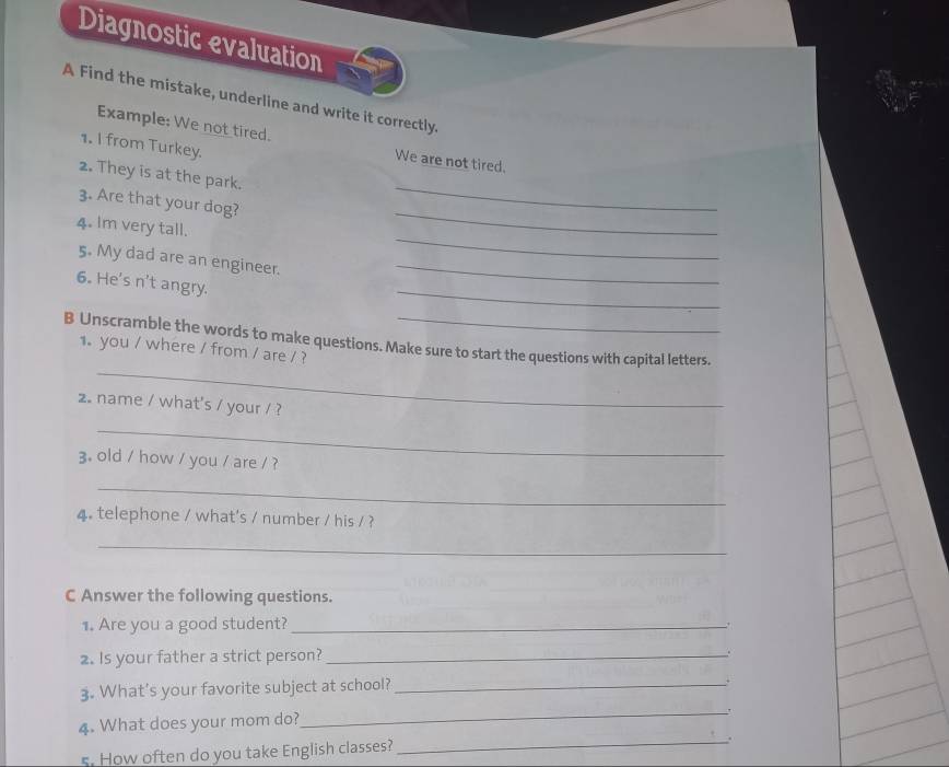 Diagnostic evaluation 
A Find the mistake, underline and write it correctly. 
Example: We not tired. 
1. I from Turkey. 
We are not tired. 
_ 
2. They is at the park. 
_ 
3. Are that your dog? 
_ 
4. Im very tall. 
5. My dad are an engineer._ 
6. He's n't angry. 
_ 
_ 
B Unscramble the words to make questions. Make sure to start the questions with capital letters. 
1. you / where / from / are / ? 
2. name / what's / your / ? 
_ 
3. old / how / you / are / ? 
_ 
4. telephone / what's / number / his / ? 
_ 
C Answer the following questions. 
1. Are you a good student?_ 
2. Is your father a strict person?_ 
. 
3. What's your favorite subject at school?_ 
. 
4. What does your mom do? 
_ 
s. How often do you take English classes? 
_.