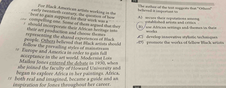 The author of the text suggests that “Others”
For Black American artists working in the
believed it important to
early twentieth century, the question of how A) secure their reputations among
best to gain support for their work was a
established artists and critics .
Line compelling one. Some of them argued that they B) / use African settings and themes in their
5 should incorporate their African heritage into works
their art production and choose themes
representing the shared experiences of Black C)develop innovative stylistic techniques
people. Others believed that Black artists should D) promote the works of fellow Black artists
follow the prevailing styles of mainstream
Europe and America in order to gain full
acceptance in the art world. Modernist Lois
Mailou Jones entered the debate in 1930, when
she joined the faculty of Howard University and
began to explore Africa in her paintings. Africa,
15 both real and imagined, became a guide and an
inspiration for Jones throughout her career.