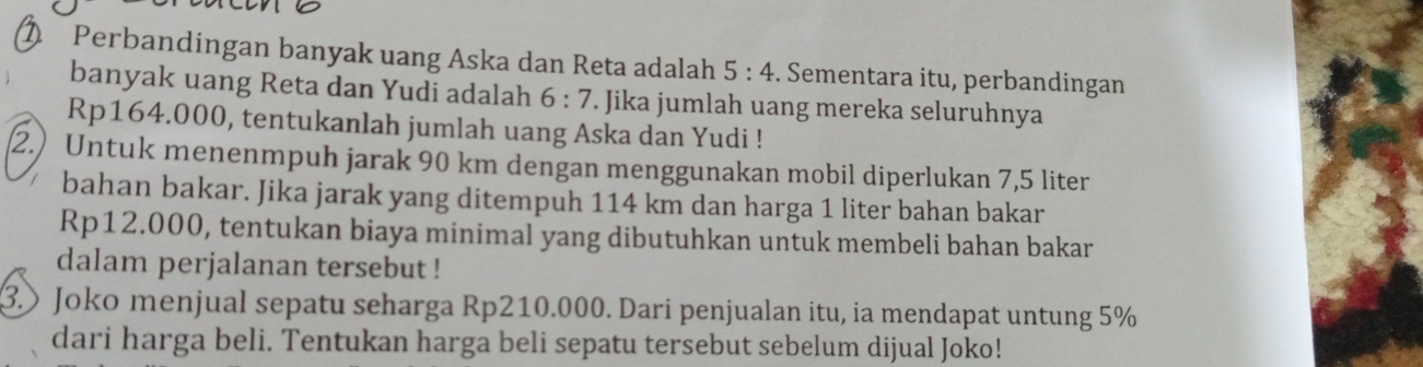 Perbandingan banyak uang Aska dan Reta adalah 5:4. Sementara itu, perbandingan 
banyak uang Reta dan Yudi adalah 6:7. Jika jumlah uang mereka seluruhnya
Rp164.000, tentukanlah jumlah uang Aska dan Yudi ! 
2.) Untuk menenmpuh jarak 90 km dengan menggunakan mobil diperlukan 7,5 liter
bahan bakar. Jika jarak yang ditempuh 114 km dan harga 1 liter bahan bakar
Rp12.000, tentukan biaya minimal yang dibutuhkan untuk membeli bahan bakar 
dalam perjalanan tersebut ! 
③)Joko menjual sepatu seharga Rp210.000. Dari penjualan itu, ia mendapat untung 5%
dari harga beli. Tentukan harga beli sepatu tersebut sebelum dijual Joko!