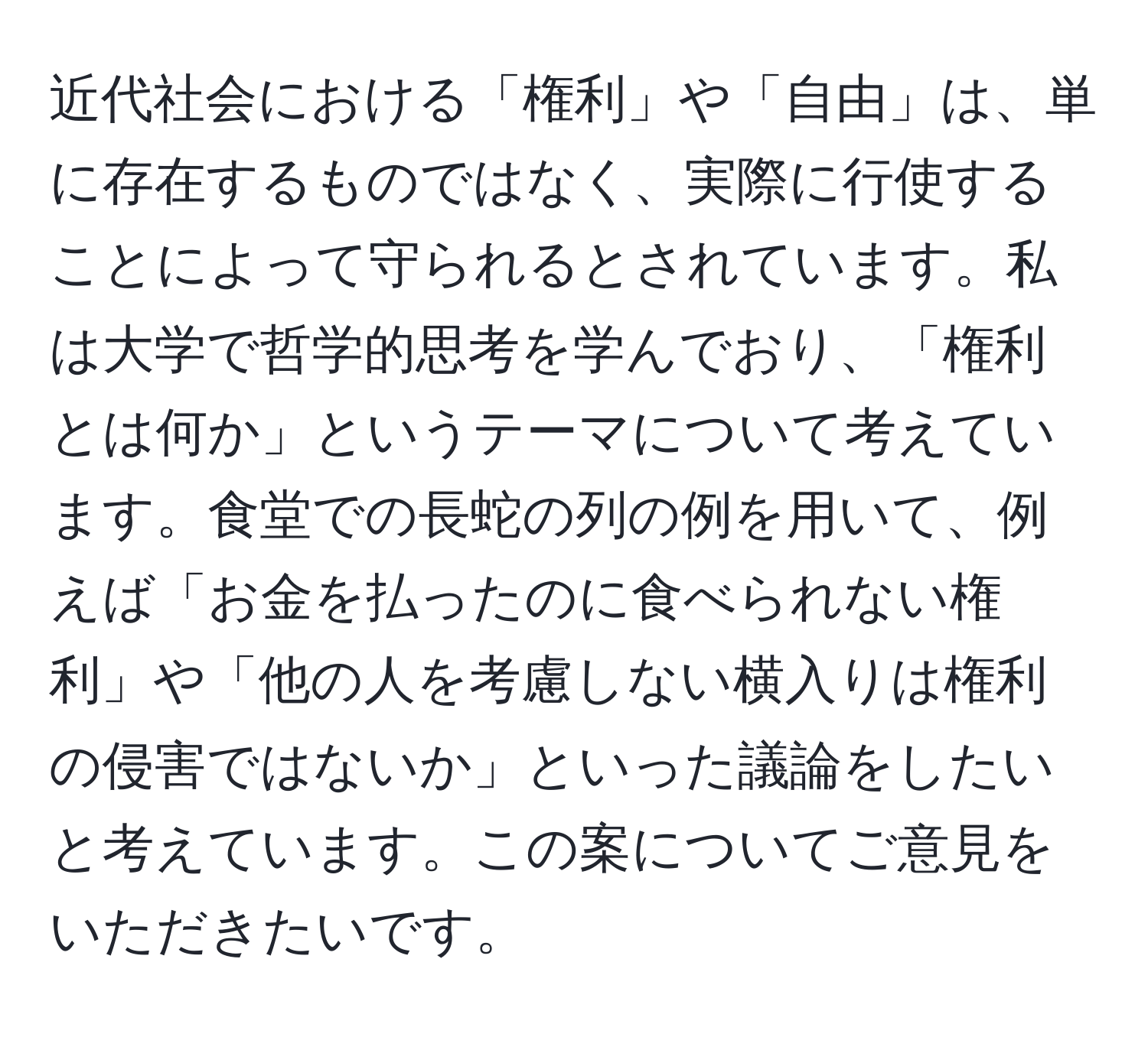 近代社会における「権利」や「自由」は、単に存在するものではなく、実際に行使することによって守られるとされています。私は大学で哲学的思考を学んでおり、「権利とは何か」というテーマについて考えています。食堂での長蛇の列の例を用いて、例えば「お金を払ったのに食べられない権利」や「他の人を考慮しない横入りは権利の侵害ではないか」といった議論をしたいと考えています。この案についてご意見をいただきたいです。