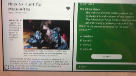 How to Hunt for QUESTIONG
a
Meteorites The article states:
Hemt: Ey# Sn Feople The website provides details suc a t
pathway, ars, and andpoint of the meteors
This information helps h u ters a ce h
ed sel general visinity of potential meteorite falls.
is seeking starter whWhich is the closest synonym for the word
rereer in profransascertain?
outdoors. the great A. overlook
The
B.identify
6. drench
D. conceal
spate-and they san sell for out of this-world prices. Inage
odt Tolses Haselpisturs elencentpe|A Images
resierements for this position include an adventurer's SUBMIT
daring, an explorer's doggedness, a jeweler's keen eye, and
s pirate's taste for treasure. The rewards are hefty, and not
only financially: You will be helping your customers sammuns with the cosmos * Extrus