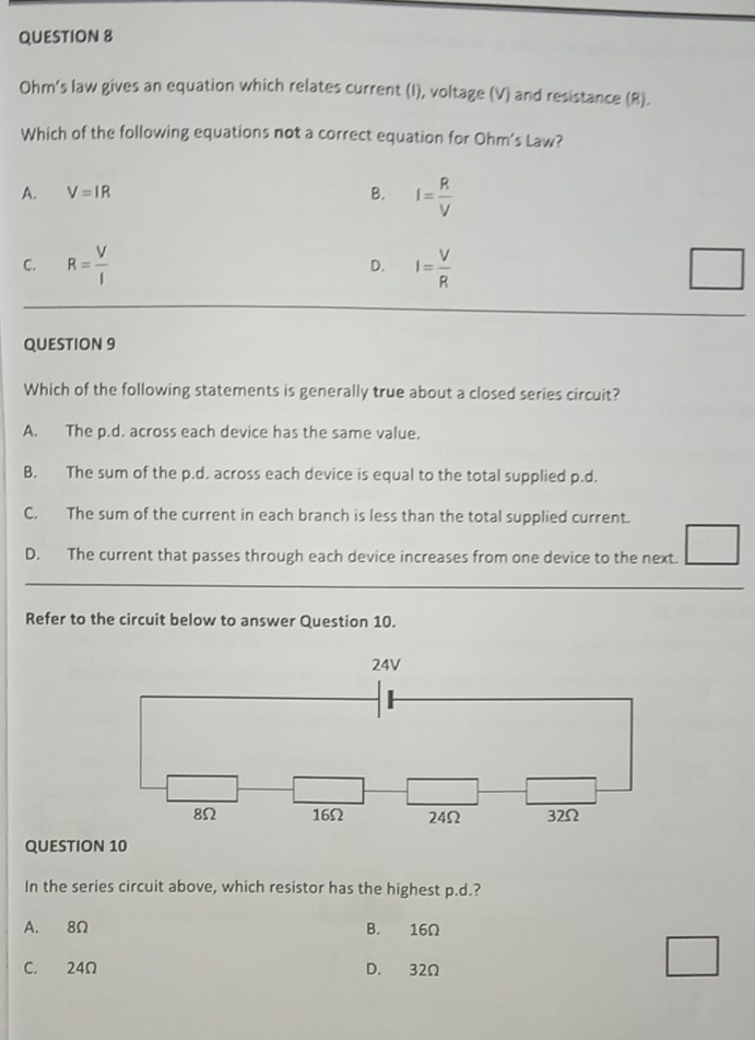 Ohm's law gives an equation which relates current (I), voltage (V) and resistance (R).
Which of the following equations not a correct equation for Ohm's Law?
A. V=IR B. I= R/V 
C. R= V/I  D. I= V/R 
QUESTION 9
Which of the following statements is generally true about a closed series circuit?
A. The p.d. across each device has the same value.
B. The sum of the p.d. across each device is equal to the total supplied p.d.
C. The sum of the current in each branch is less than the total supplied current.
D. The current that passes through each device increases from one device to the next.
Refer to the circuit below to answer Question 10.
24V
8Ω 16Ω 24Ω 32Ω
QUESTION 10
In the series circuit above, which resistor has the highest p.d.?
A. 8Ω B. 16Ω
C. 24Ω D. 32Ω