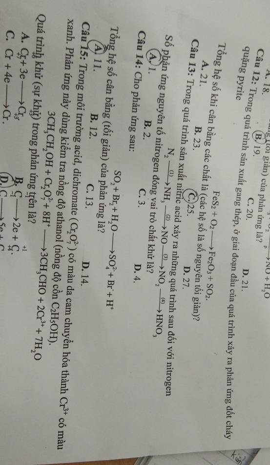 ^2to NO+NO+H_2O
A. 18. g ổi giản) của phản ứng là?
B. 19.
C. 20. D. 21.
quặng pyrite
Câu 12: Trong quá trình sản xuất gang thép, ở giai đoạn đầu của quá trình xảy ra phản ứng đốt cháy
Tổng hệ số khi cân bằng các chất là FeS_2+O_2to Fe_2O_3+SO_2.
A. 21. B. 23.
giản)?
C. 25. D. 27.
Câu 13: Trong quá trình sản xuất nitric acid xảy ra những quá trình sau đối với nitrogen
Số phản ứng nguyên tố ni N_2xrightarrow (1)NH_3xrightarrow (2)NOxrightarrow (3)NO_2xrightarrow (4)HNO_3
A, 1. B. 2. C. 3.
Câu 14: Cho phản ứng sau:
D. 4.
SO_2+Br_2+H_2Oto SO_4^((2-)+Br^-)+H^+
Tổng hệ số cân bằng (tối giản) của phản ứng là?
A 11. B. 12. C. 13. D. 14.
Câu 15: Trong môi trường acid, dichromate (Cr_2O_7^((2-)) có màu da cam chuyển hóa thành Cr^3+) có màu
xanh. Phản ứng này dùng kiểm tra nồng độ athanol (nồng độ cồn C_2H_5OH).
Quá trình khử (sự khỷ) trong phản ứng trên là? 3CH_3CH_2OH+Cr_2O_7^((2-)+8H^+)to 3CH_3CHO+2Cr^(3+)+7H_2O
A. C_+7+3eto C_+3
B. C_1to 2e+C_(+4)^(+1).
C. Cr+4eto Cr.
D. (_ ,_ )