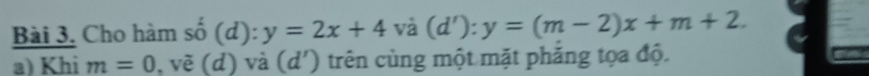 Cho hàm số (d): y=2x+4va(d'):y=(m-2)x+m+2. 
a) Khi m=0 , vẽ (d) và (d') trên cùng một mặt phăng tọa độ.