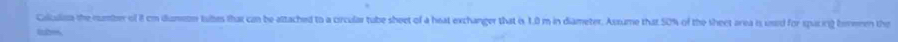 Calculisa the number of it cm dumetr tulbes that can be attached to a crcular tube sheet of a heat exchanger that is 1.0 m in diameter. Assume that 50% of the sheet area is used for spcing beremen the 
tubes