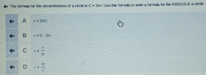 The formula for the circumference of a circle is C=2π r. Use this formula to write a formula for the RADIUS of a circlie.
A t=2π C
B t+C-2π
C r= c/2a 
D t= π /c 